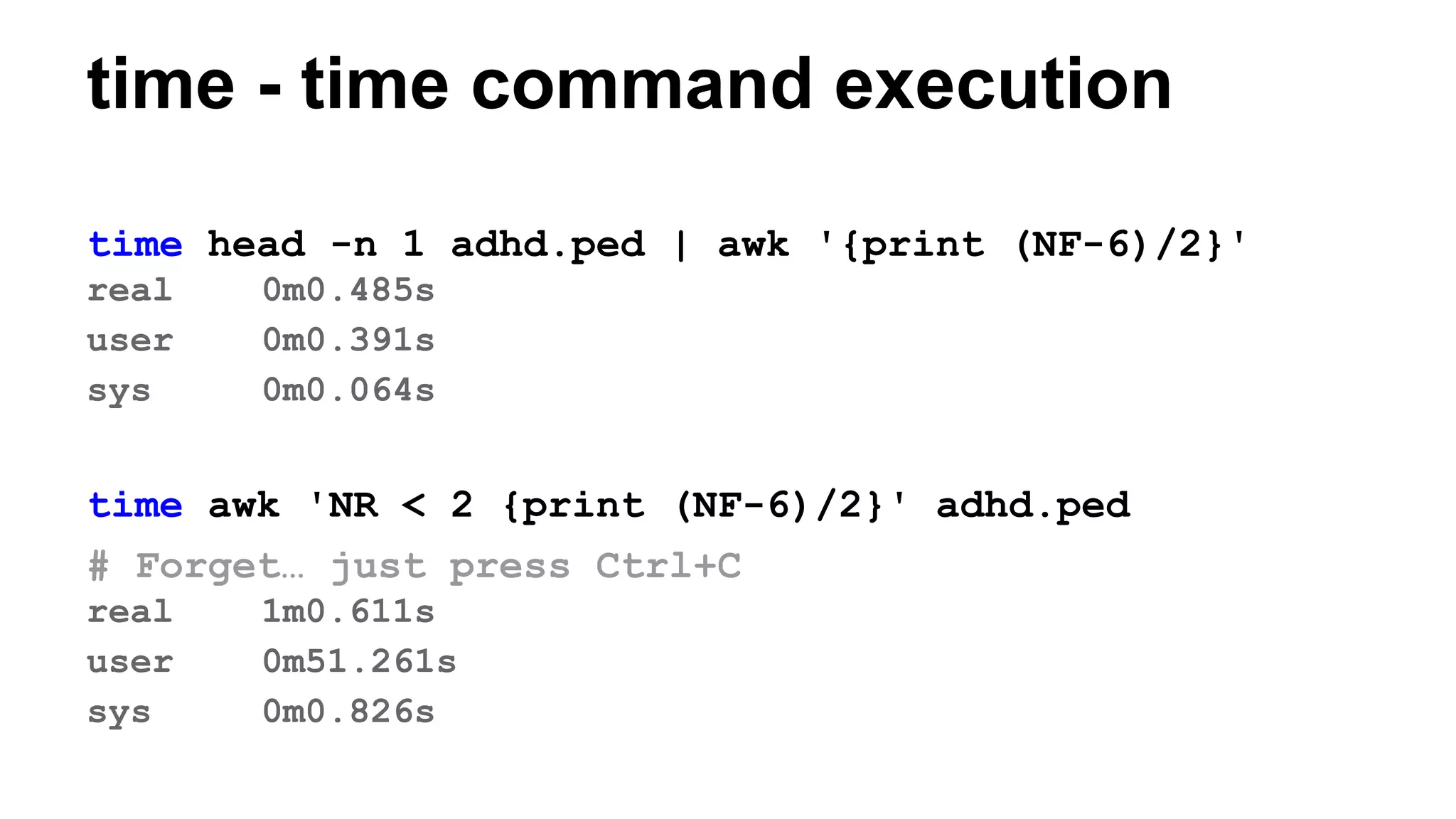 time - time command execution
time head -n 1 adhd.ped | awk '{print (NF-6)/2}'
real 0m0.485s
user 0m0.391s
sys 0m0.064s
time awk 'NR < 2 {print (NF-6)/2}' adhd.ped
# Forget… just press Ctrl+C
real 1m0.611s
user 0m51.261s
sys 0m0.826s
 