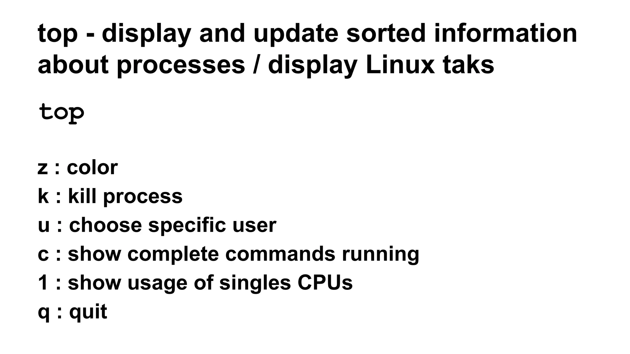 top - display and update sorted information
about processes / display Linux taks
top
z : color
k : kill process
u : choose specific user
c : show complete commands running
1 : show usage of singles CPUs
q : quit
 