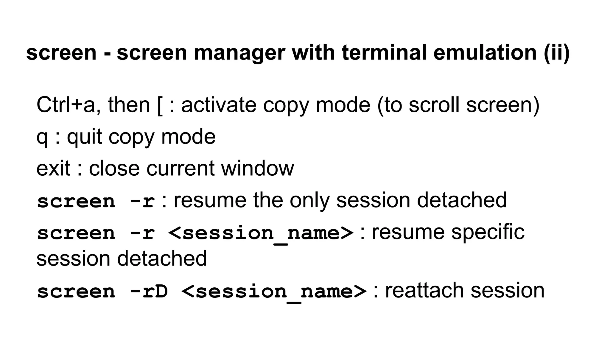 screen - screen manager with terminal emulation (ii)
Ctrl+a, then [ : activate copy mode (to scroll screen)
q : quit copy mode
exit : close current window
screen -r : resume the only session detached
screen -r <session_name> : resume specific
session detached
screen -rD <session_name> : reattach session
 