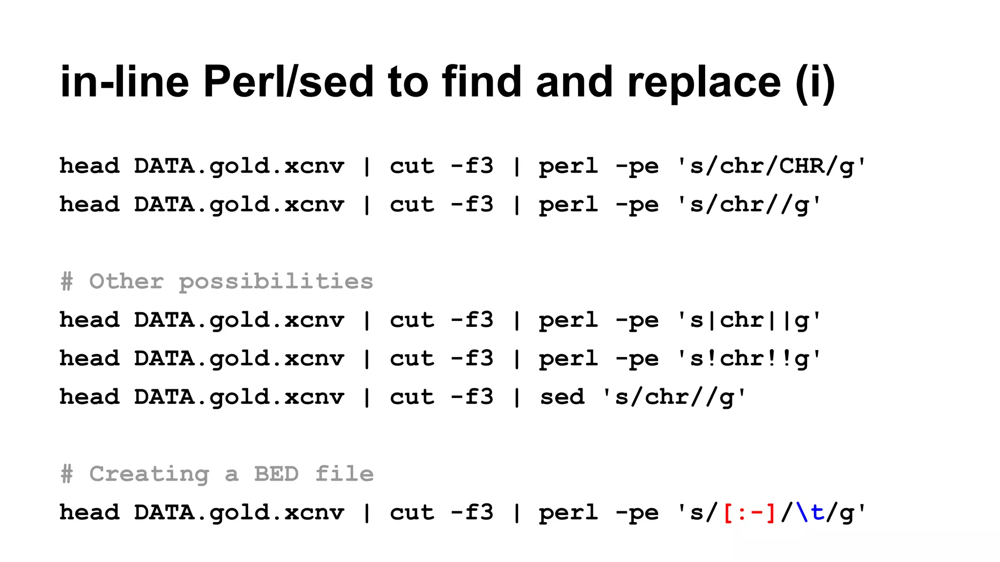 in-line Perl/sed to find and replace (i)
head DATA.gold.xcnv | cut -f3 | perl -pe 's/chr/CHR/g'
head DATA.gold.xcnv | cut -f3 | perl -pe 's/chr//g'
# Other possibilities
head DATA.gold.xcnv | cut -f3 | perl -pe 's|chr||g'
head DATA.gold.xcnv | cut -f3 | perl -pe 's!chr!!g'
head DATA.gold.xcnv | cut -f3 | sed 's/chr//g'
# Creating a BED file
head DATA.gold.xcnv | cut -f3 | perl -pe 's/[:-]/t/g'
 