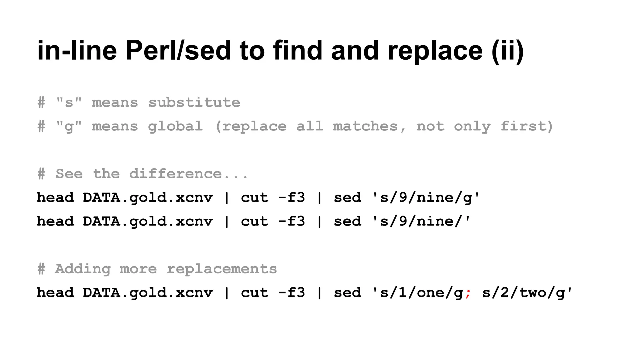 in-line Perl/sed to find and replace (ii)
# "s" means substitute
# "g" means global (replace all matches, not only first)
# See the difference...
head DATA.gold.xcnv | cut -f3 | sed 's/9/nine/g'
head DATA.gold.xcnv | cut -f3 | sed 's/9/nine/'
# Adding more replacements
head DATA.gold.xcnv | cut -f3 | sed 's/1/one/g; s/2/two/g'
 