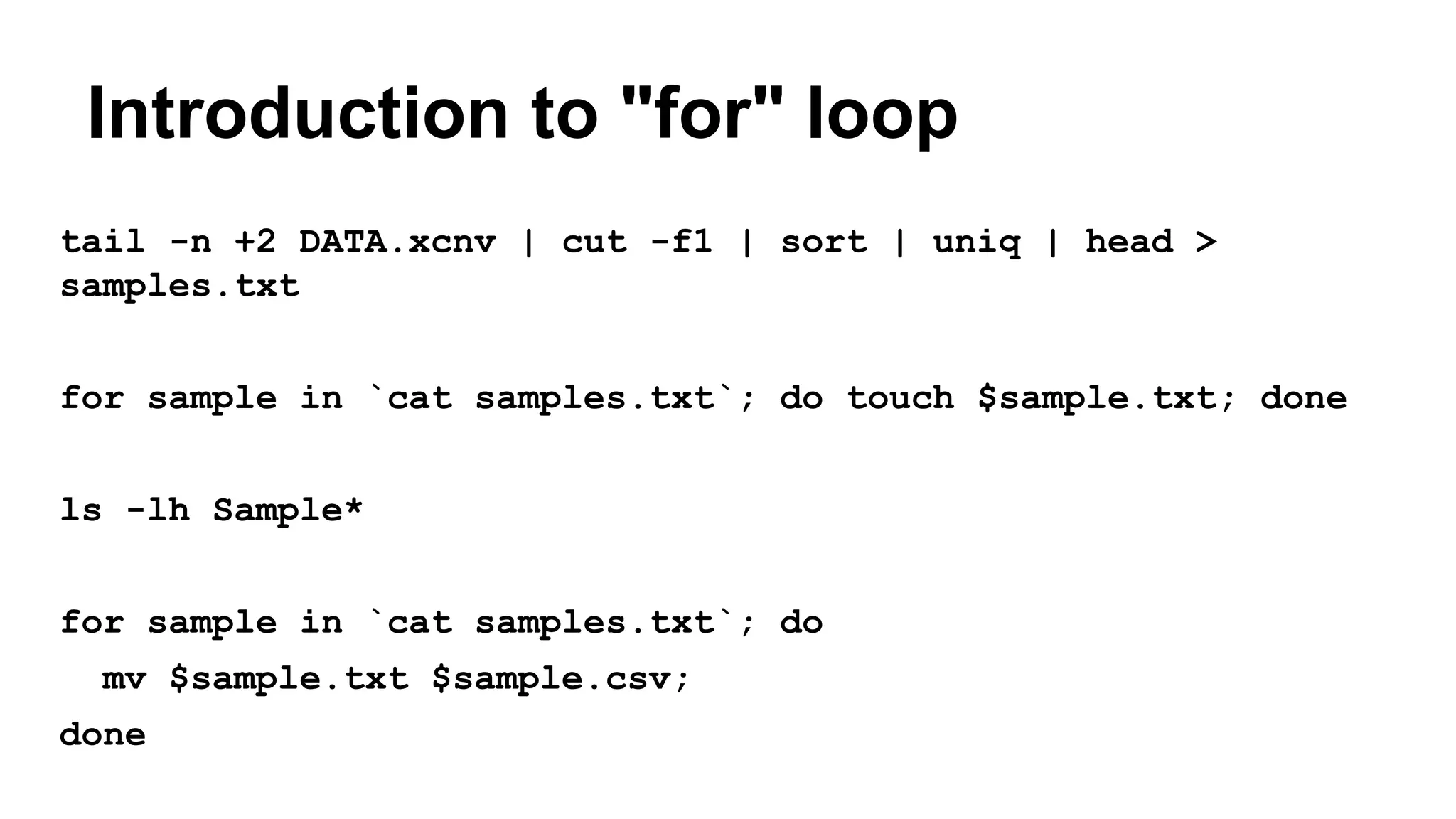 Introduction to "for" loop
tail -n +2 DATA.xcnv | cut -f1 | sort | uniq | head >
samples.txt
for sample in `cat samples.txt`; do touch $sample.txt; done
ls -lh Sample*
for sample in `cat samples.txt`; do
mv $sample.txt $sample.csv;
done
 