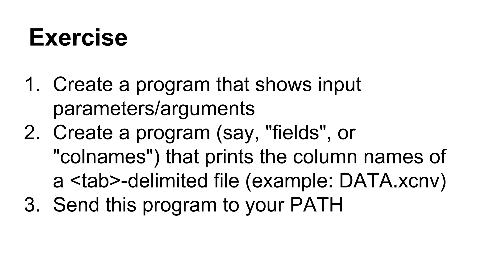 Exercise
1. Create a program that shows input
parameters/arguments
2. Create a program (say, "fields", or
"colnames") that prints the column names of
a <tab>-delimited file (example: DATA.xcnv)
3. Send this program to your PATH
 