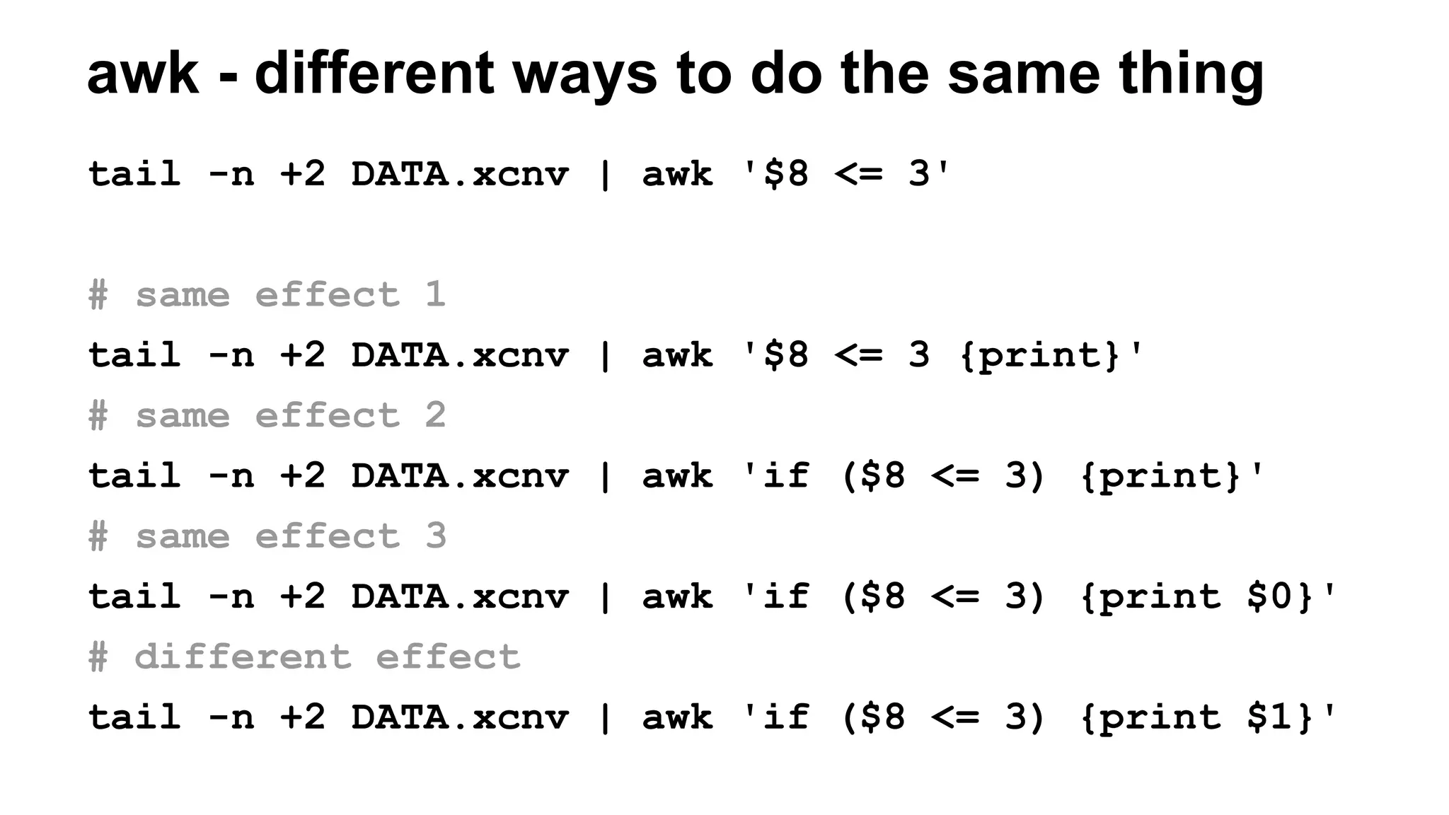 awk - different ways to do the same thing
tail -n +2 DATA.xcnv | awk '$8 <= 3'
# same effect 1
tail -n +2 DATA.xcnv | awk '$8 <= 3 {print}'
# same effect 2
tail -n +2 DATA.xcnv | awk 'if ($8 <= 3) {print}'
# same effect 3
tail -n +2 DATA.xcnv | awk 'if ($8 <= 3) {print $0}'
# different effect
tail -n +2 DATA.xcnv | awk 'if ($8 <= 3) {print $1}'
 