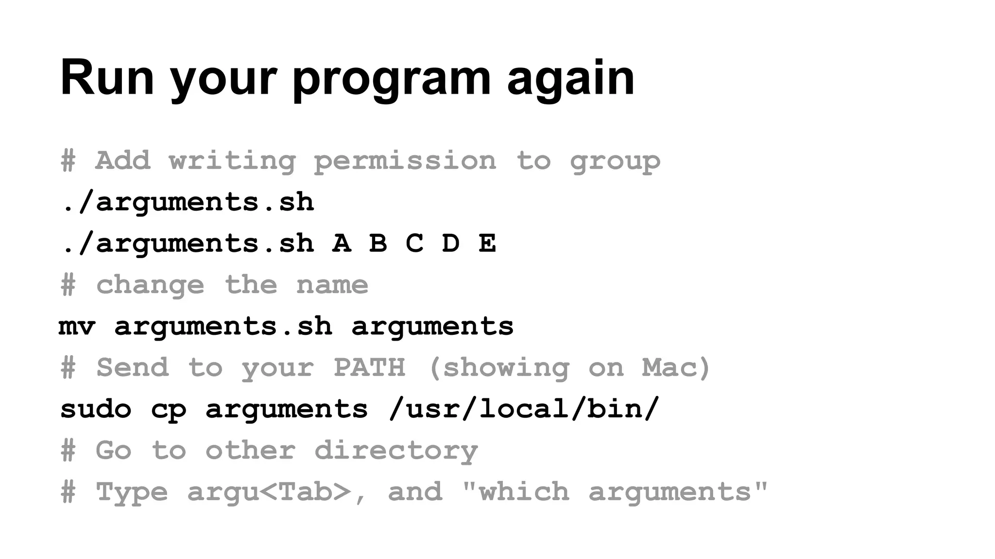 # Add writing permission to group
./arguments.sh
./arguments.sh A B C D E
# change the name
mv arguments.sh arguments
# Send to your PATH (showing on Mac)
sudo cp arguments /usr/local/bin/
# Go to other directory
# Type argu<Tab>, and "which arguments"
Run your program again
 