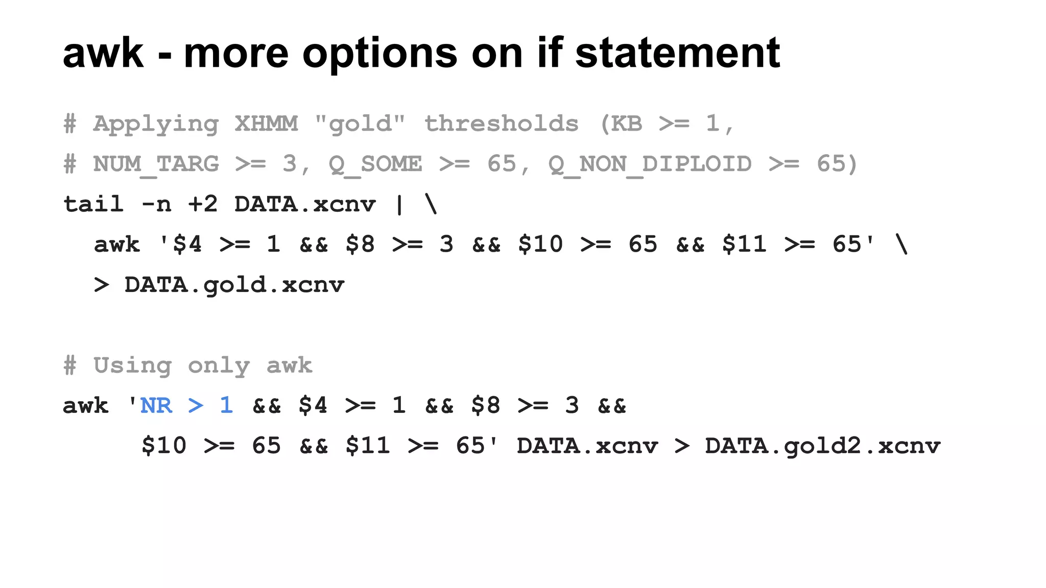 awk - more options on if statement
# Applying XHMM "gold" thresholds (KB >= 1,
# NUM_TARG >= 3, Q_SOME >= 65, Q_NON_DIPLOID >= 65)
tail -n +2 DATA.xcnv | 
awk '$4 >= 1 && $8 >= 3 && $10 >= 65 && $11 >= 65' 
> DATA.gold.xcnv
# Using only awk
awk 'NR > 1 && $4 >= 1 && $8 >= 3 &&
$10 >= 65 && $11 >= 65' DATA.xcnv > DATA.gold2.xcnv
 