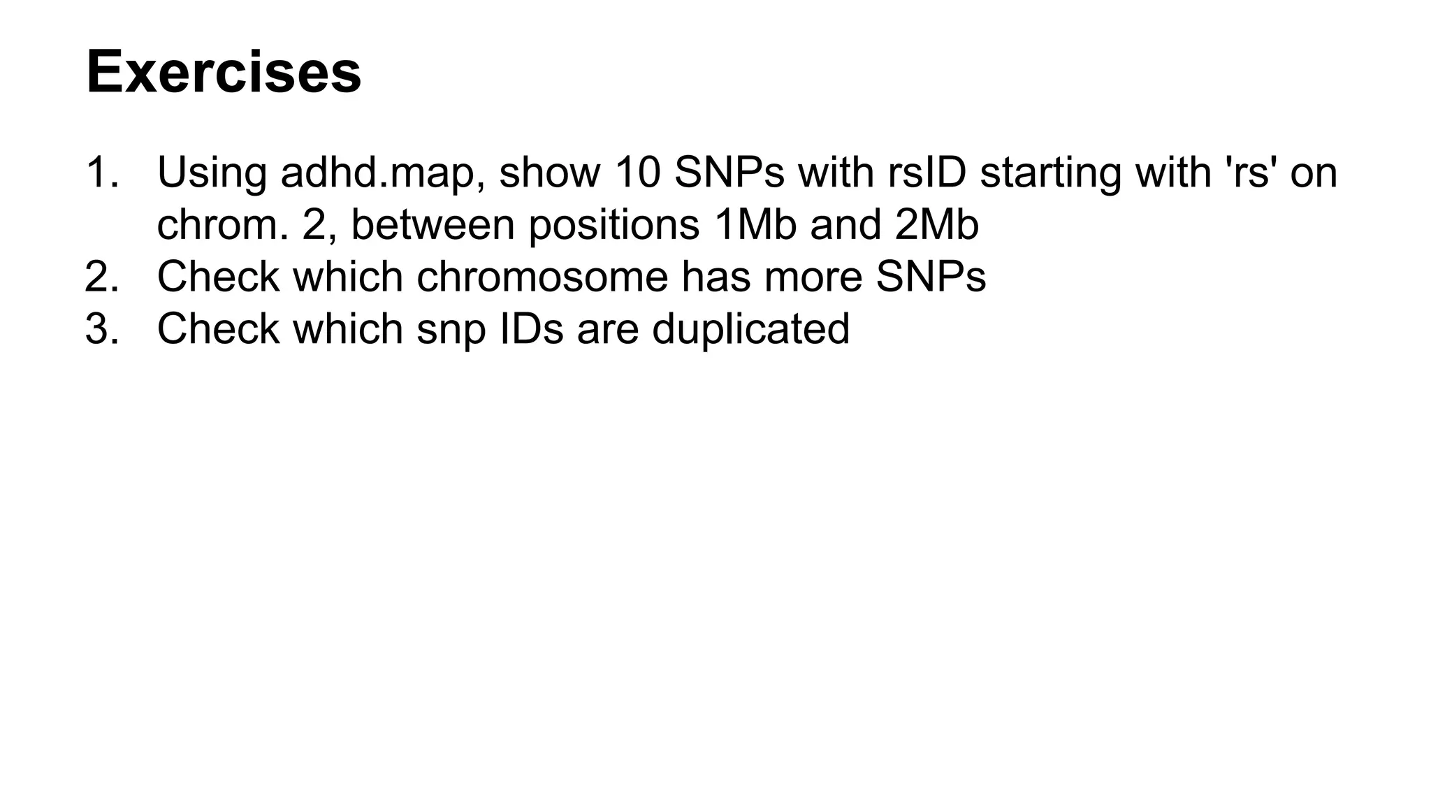 Exercises
1. Using adhd.map, show 10 SNPs with rsID starting with 'rs' on
chrom. 2, between positions 1Mb and 2Mb
2. Check which chromosome has more SNPs
3. Check which snp IDs are duplicated
 