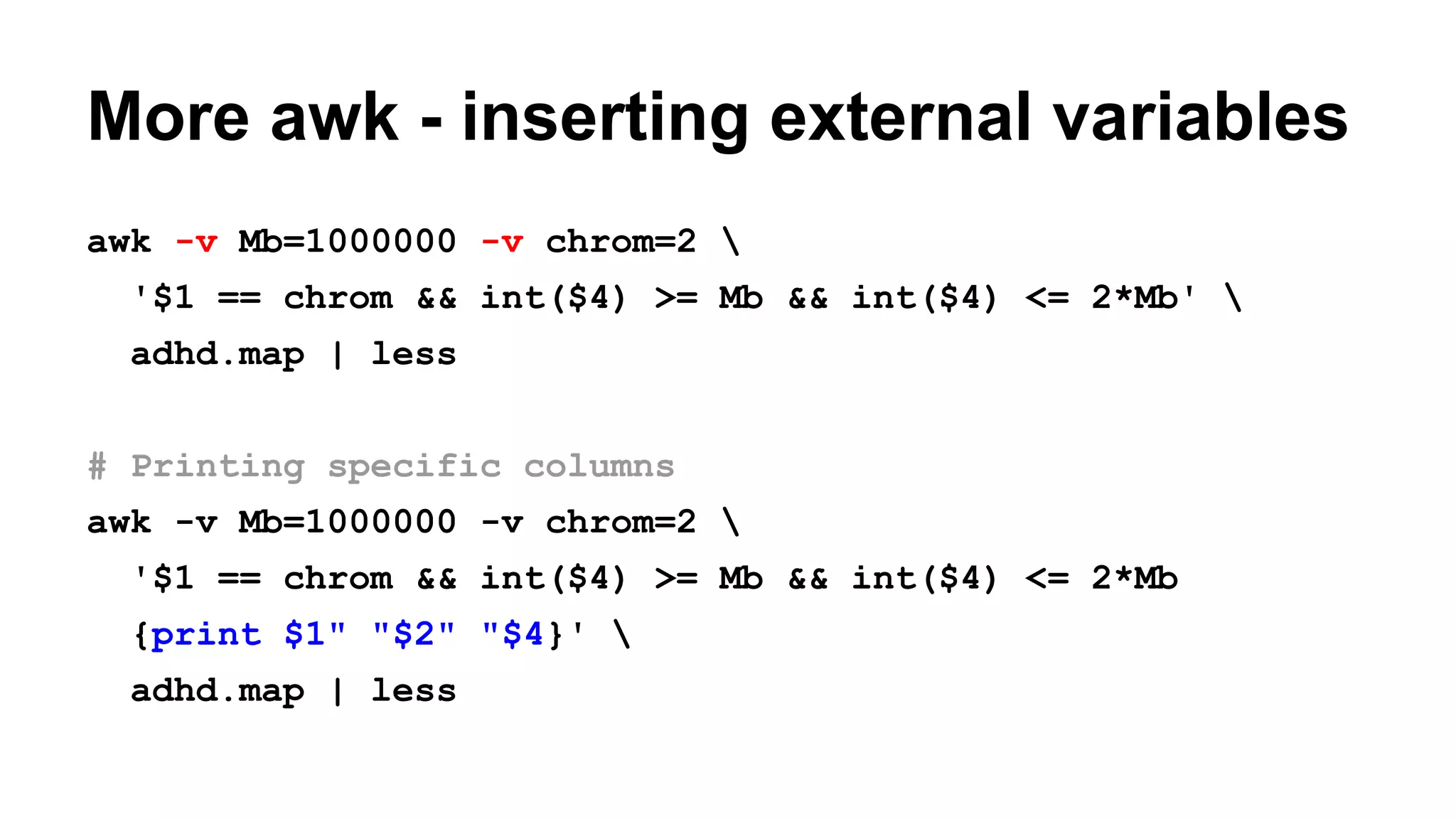 More awk - inserting external variables
awk -v Mb=1000000 -v chrom=2 
'$1 == chrom && int($4) >= Mb && int($4) <= 2*Mb' 
adhd.map | less
# Printing specific columns
awk -v Mb=1000000 -v chrom=2 
'$1 == chrom && int($4) >= Mb && int($4) <= 2*Mb
{print $1" "$2" "$4}' 
adhd.map | less
 