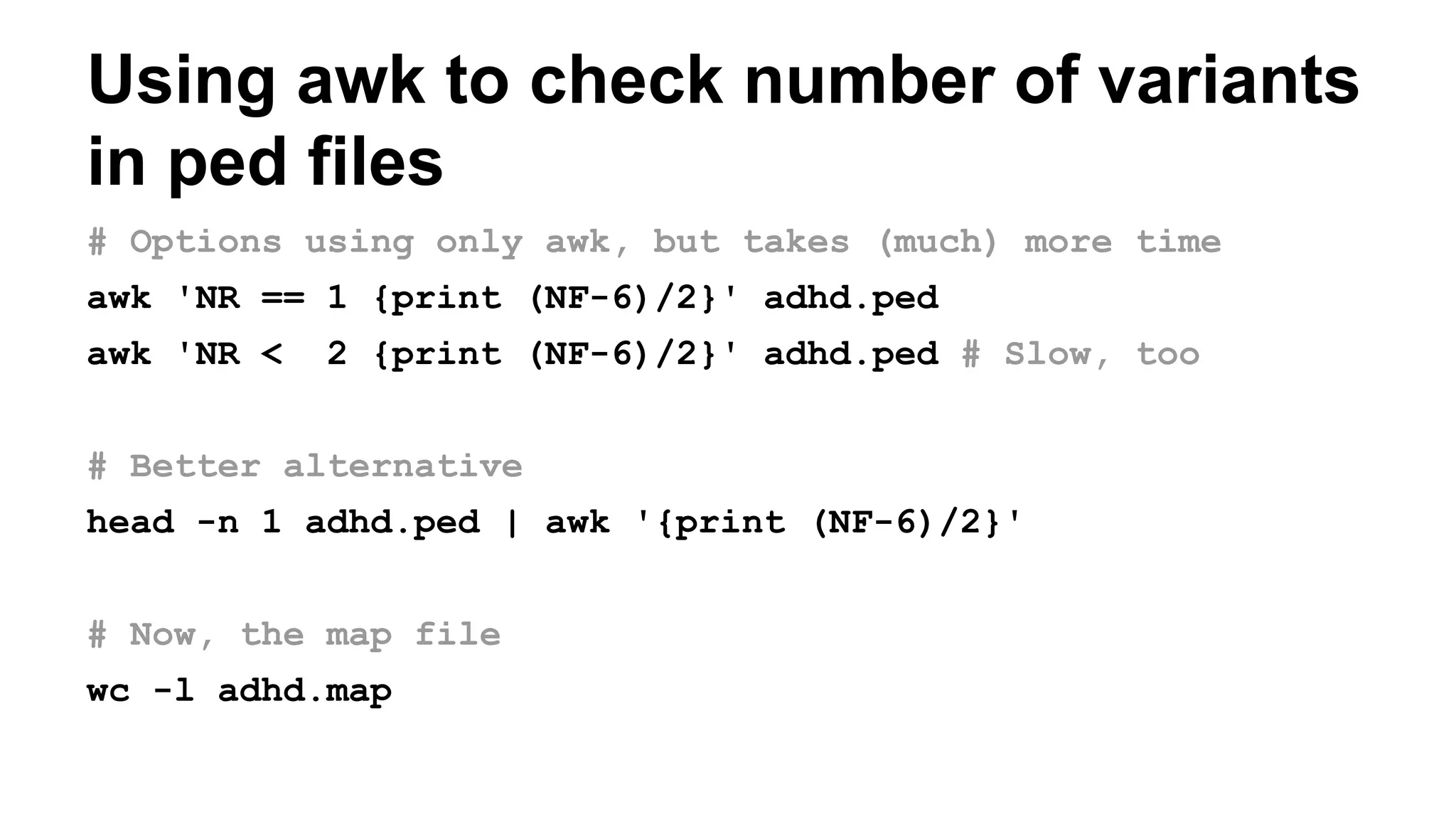 Using awk to check number of variants
in ped files
# Options using only awk, but takes (much) more time
awk 'NR == 1 {print (NF-6)/2}' adhd.ped
awk 'NR < 2 {print (NF-6)/2}' adhd.ped # Slow, too
# Better alternative
head -n 1 adhd.ped | awk '{print (NF-6)/2}'
# Now, the map file
wc -l adhd.map
 