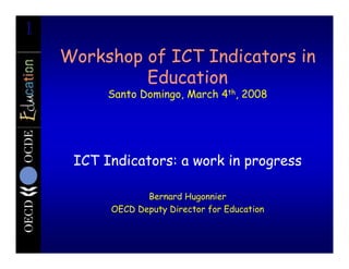 1
    Workshop of ICT Indicators in
             Education
          Santo Domingo, March 4th, 2008




     ICT Indicators: a work in progress

                 Bernard Hugonnier
          OECD Deputy Director for Education
 