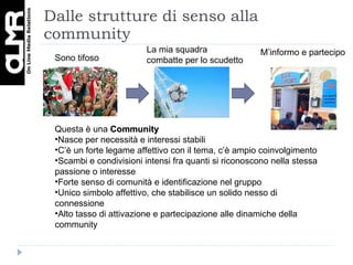 Dalle strutture di senso alla community Sono tifoso La mia squadra combatte per lo scudetto M’informo e partecipo Questa è una  Community  Nasce per necessità e interessi stabili C’è un forte legame affettivo con il tema, c’è ampio coinvolgimento Scambi e condivisioni intensi fra quanti si riconoscono nella stessa passione o interesse Forte senso di comunità e identificazione nel gruppo Unico simbolo affettivo, che stabilisce un solido nesso di connessione Alto tasso di attivazione e partecipazione alle dinamiche della community 
