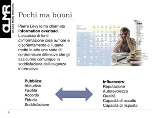 Pochi ma buoni Pubblico : Abitudine Facilità Accordo Fiducia Soddisfazione Influencers : Reputazione Autorevolezza Qualità Capacità di ascolto  Capacità di risposta Pierre Lévy lo ha chiamato  information overload . L’eccesso di fonti d’informazione crea rumore e disorientamento e l’utente mette in atto una serie di contromisure difensive che gli assicurino comunque la soddisfazione dell’esigenza informativa 