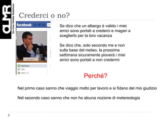 Crederci o no? Se dico che un albergo è valido i miei amici sono portati a crederci e magari a sceglierlo per la loro vacanza Se dico che, solo secondo me e non sulla base del meteo, la prossima settimana sicuramente pioverà i miei amici sono portati a non credermi Perché? Nel primo caso sanno che viaggio molto per lavoro e si fidano del mio giudizio Nel secondo caso sanno che non ho alcuna nozione di metereologia 