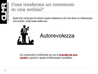 Cosa trasforma un contenuto  in una notizia? Autorevolezza Un contenuto è ininfluente se non è  inverato da uno snodo  e quindi in grado d’influenzare il pubblico Quel che conta per le online media relations è ciò che dice un influencers, uno snodo, sulla base della sua  