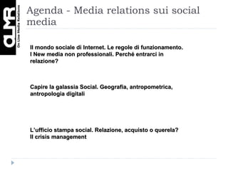 Agenda - Media relations sui social media Il mondo sociale di Internet. Le regole di funzionamento. I New media non professionali. Perché entrarci in relazione? Capire la galassia Social. Geografia, antropometrica, antropologia digitali L’ufficio stampa social. Relazione, acquisto o querela? Il crisis management 