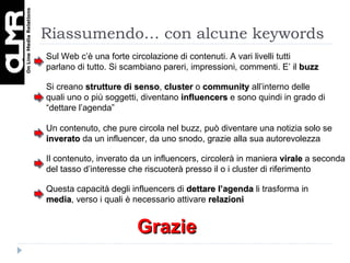Riassumendo… con alcune keywords Si creano  strutture di senso ,  cluster  o  community  all’interno delle quali uno o più soggetti, diventano  influencers  e sono quindi in grado di “dettare l’agenda” Sul Web c’è una forte circolazione di contenuti. A vari livelli tutti parlano di tutto. Si scambiano pareri, impressioni, commenti. E’ il  buzz Un contenuto, che pure circola nel buzz, può diventare una notizia solo se  inverato  da un influencer, da uno snodo, grazie alla sua autorevolezza Il contenuto, inverato da un influencers, circolerà in maniera  virale  a seconda del tasso d’interesse che riscuoterà presso il o i cluster di riferimento Questa capacità degli influencers di  dettare l’agenda  li trasforma in  media , verso i quali è necessario attivare  relazioni Grazie 