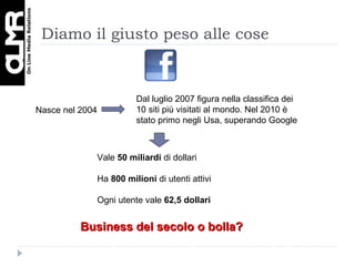 Diamo il giusto peso alle cose Vale  50 miliardi  di dollari Ha  800 milioni  di utenti attivi Ogni utente vale  62,5 dollari Nasce nel 2004 Dal luglio 2007 figura nella classifica dei 10 siti più visitati al mondo. Nel 2010 è stato primo negli Usa, superando Google Business del secolo o bolla? 