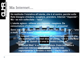 Ma Internet… Ha restituito l’iniziativa all’utente, che è al centro, perché  sulla Rete bisogna chiedere, scegliere, prendere. Internet “risponde”. Ma - se non sollecitata - “tace”.  L’utente agisce - ottiene una risposta - reagisce. Da consumatore d’informazione si trasforma in  prosumer Sono possibili e agevoli relazioni di tutti i tipi: “uno a uno”, “uno a molti”, “molti a uno”, “molti a molti” In Internet i rapporti tendono all’orizzontalità invece che alla sudditanza: Internet dice all’utente: “Chi è sulla Rete è come te. Quindi chi crea la Realtà è come te”. Il “Social Web” è un moltiplicatore. Cosa interessa e cosa non interessa agli altri ? - Questo mio ragionamento è fondato o meno ? Verrà capito ?  