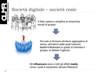 Società digitale – società reale Il Web replica e amplifica le dinamiche sociali di gruppo Sul web si formano strutture aggregative di senso, all’interno delle quali nascono  leader=influencers  in grado di orientare il gruppo, di dettare l’agenda.  Gli  influencers  sono a tutti gli effetti  media , verso i quali è necessario attivare Relazioni 