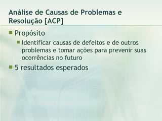 Análise de Causas de Problemas e Resolução [ACP] Propósito Identificar causas de defeitos e de outros problemas e tomar ações para prevenir suas ocorrências no futuro 5 resultados esperados 
