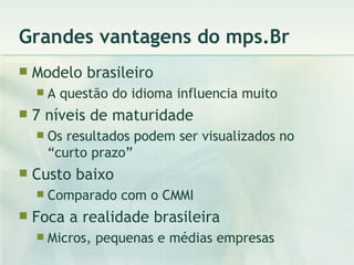 Grandes vantagens do mps.Br Modelo brasileiro A questão do idioma influencia muito 7 níveis de maturidade Os resultados podem ser visualizados no “curto prazo” Custo baixo Comparado com o CMMI Foca a realidade brasileira Micros, pequenas e médias empresas 