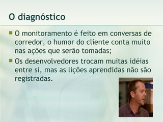 O diagnóstico O monitoramento é feito em conversas de corredor, o humor do cliente conta muito nas ações que serão tomadas; Os desenvolvedores trocam muitas idéias entre si, mas as lições aprendidas não são registradas. 