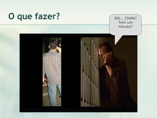 O que fazer? Alô... Chefe? Tem um minuto? 