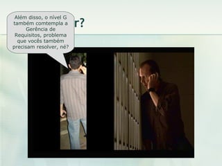 O que fazer? Além disso, o nível G também comtempla a Gerência de Requisitos, problema que vocês também precisam resolver, né? 