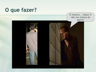 O que fazer? É mesmo... Valeu! E não me chama de aspira! 