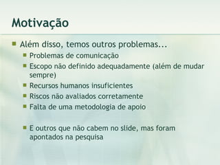 Motivação Além disso, temos outros problemas... Problemas de comunicação Escopo não definido adequadamente (além de mudar sempre) Recursos humanos insuficientes Riscos não avaliados corretamente Falta de uma metodologia de apoio E outros que não cabem no slide, mas foram apontados na pesquisa 