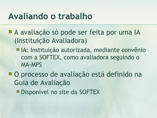 Avaliando o trabalho A avaliação só pode ser feita por uma IA (Instituição Avaliadora) IA: Instituição autorizada, mediante convênio com a SOFTEX, como avaliadora seguindo o MA-MPS O processo de avaliação está definido na Guia de Avaliação Disponível no site da SOFTEX 