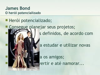 James Bond O herói potencializado Herói potencializado; Consegue planejar seus projetos; Tem os recursos definidos, de acordo com o projeto; Tem tempo para estudar e utilizar novas tecnologias; Tem tempo para os amigos; Consegue se divertir e até namorar... 