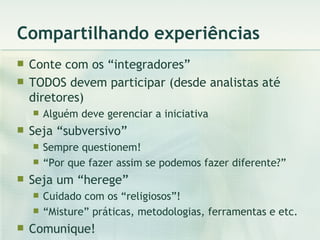 Compartilhando experiências Conte com os “integradores” TODOS devem participar (desde analistas até diretores) Alguém deve gerenciar a iniciativa Seja “subversivo” Sempre questionem! “ Por que fazer assim se podemos fazer diferente?” Seja um “herege” Cuidado com os “religiosos”! “ Misture” práticas, metodologias, ferramentas e etc. Comunique! 