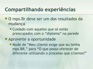 Compartilhando experiências O mps.Br deve ser um dos resultados da mudança Cuidado com aqueles que só estão preocupados com o “diploma” na parede Aproveite a oportunidade Mude de “Meu cliente exige que eu tenha mps.BR.” para “O que posso oferecer de diferente utilizando o processo que criamos?” 