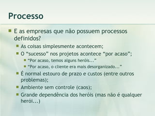 Processo E as empresas que não possuem processos definidos? As coisas simplesmente acontecem; O “sucesso” nos projetos acontece “por acaso”; “ Por acaso, temos alguns heróis...” “ Por acaso, o cliente era mais desorganizado...” É normal estouro de prazo e custos (entre outros problemas); Ambiente sem controle (caos); Grande dependência dos heróis (mas não é qualquer herói...) 