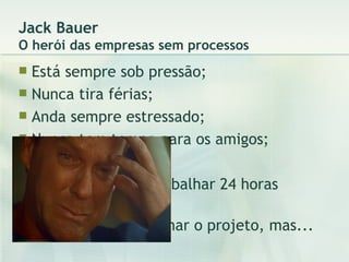 Jack Bauer O herói das empresas sem processos Está sempre sob pressão; Nunca tira férias; Anda sempre estressado; Nunca tem tempo para os amigos; Nunca se diverte; Sempre tem que trabalhar 24 horas direto; Até consegue terminar o projeto, mas... 