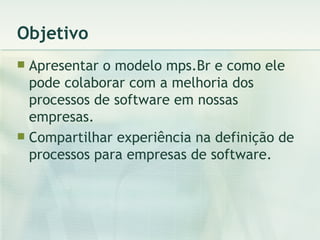Objetivo Apresentar o modelo mps.Br e como ele pode colaborar com a melhoria dos processos de software em nossas empresas. Compartilhar experiência na definição de processos para empresas de software. 