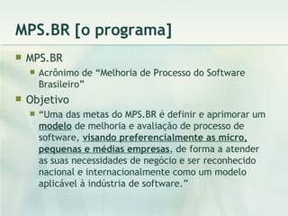 MPS.BR [o programa] MPS.BR Acrônimo de “Melhoria de Processo do Software Brasileiro” Objetivo “ Uma das metas do MPS.BR é definir e aprimorar um  modelo  de melhoria e avaliação de processo de software,  visando preferencialmente as micro, pequenas e médias empresas , de forma a atender as suas necessidades de negócio e ser reconhecido nacional e internacionalmente como um modelo aplicável à indústria de software.” 