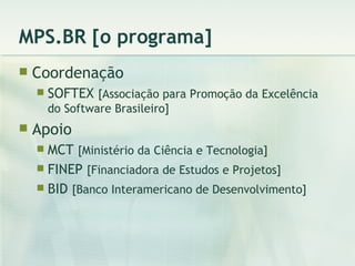 MPS.BR [o programa] Coordenação SOFTEX  [Associação para Promoção da Excelência do Software Brasileiro] Apoio MCT  [Ministério da Ciência e Tecnologia] FINEP  [Financiadora de Estudos e Projetos] BID  [Banco Interamericano de Desenvolvimento] 