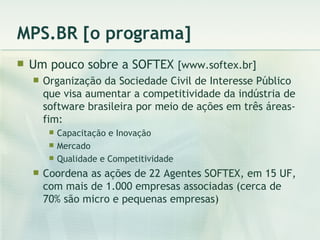MPS.BR [o programa] Um pouco sobre a SOFTEX  [www.softex.br] Organização da Sociedade Civil de Interesse Público que visa aumentar a competitividade da indústria de software brasileira por meio de ações em três áreas-fim: Capacitação e Inovação Mercado Qualidade e Competitividade Coordena as ações de 22 Agentes SOFTEX, em 15 UF, com mais de 1.000 empresas associadas (cerca de 70% são micro e pequenas empresas) 