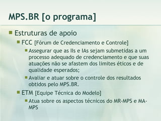 MPS.BR [o programa] Estruturas de apoio FCC  [Fórum de Credenciamento e Controle] Assegurar que as IIs e IAs sejam submetidas a um processo adequado de credenciamento e que suas atuações não se afastem dos limites éticos e de qualidade esperados; Avaliar e atuar sobre o controle dos resultados obtidos pelo MPS.BR. ETM  [Equipe Técnica do Modelo] Atua sobre os aspectos técnicos do MR-MPS e MA-MPS 