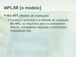 MPS.BR [o modelo] MA-MPS  [Modelo de Avaliação] Contém o processo e o método de avaliação MA-MPS, os requisitos para os avaliadores líderes, avaliadores adjuntos e Instituições Avaliadoras (IA). 