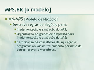 MPS.BR [o modelo] MN-MPS  [Modelo de Negócio] Descreve regras de negócio para: Implementação e avaliação do MPS; Organização de grupos de empresas para implementação e avaliação do MPS; Certificação de consultores de aquisição e programas anuais de treinamento por meio de cursos, provas e workshops. 