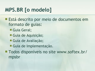 MPS.BR [o modelo] Está descrito por meio de documentos em formato de guias: Guia Geral; Guia de Aquisição; Guia de Avaliação; Guia de Implementação. Todos disponíveis no site www.softex.br/mpsbr 