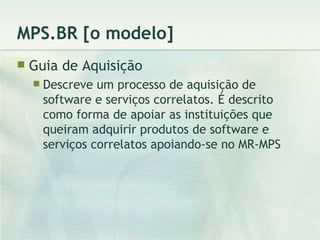 MPS.BR [o modelo] Guia de Aquisição Descreve um processo de aquisição de software e serviços correlatos. É descrito como forma de apoiar as instituições que queiram adquirir produtos de software e serviços correlatos apoiando-se no MR-MPS 