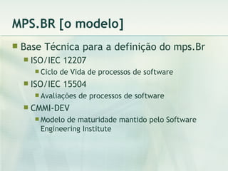 MPS.BR [o modelo] Base Técnica para a definição do mps.Br ISO/IEC 12207 Ciclo de Vida de processos de software ISO/IEC 15504 Avaliações de processos de software CMMI-DEV Modelo de maturidade mantido pelo Software  Engineering Institute 