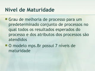 Nível de Maturidade Grau de melhoria de processo para um predeterminado conjunto de processos no qual todos os resultados esperados do processo e dos atributos dos processos são atendidos O modelo mps.Br possui 7 níveis de maturidade 