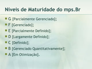 Níveis de Maturidade do mps.Br G  [Parcialmente Gerenciado] ; F  [Gerenciado] ; E  [Parcialmente Definido] ; D  [Largamente Definido] ; C  [Definido] ; B  [Gerenciado Quantitativamente] ; A  [Em Otimização] . 