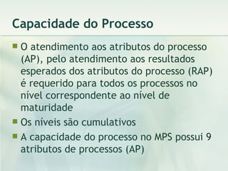 Capacidade do Processo O atendimento aos atributos do processo (AP), pelo atendimento aos resultados esperados dos atributos do processo (RAP) é requerido para todos os processos no nível correspondente ao nível de maturidade Os níveis são cumulativos A capacidade do processo no MPS possui 9 atributos de processos (AP) 