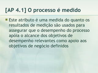 [AP 4.1] O processo é medido Este atributo é uma medida do quanto os resultados de medição são usados para assegurar que o desempenho do processo apóia o alcance dos objetivos de desempenho relevantes como apoio aos objetivos de negócio definidos 